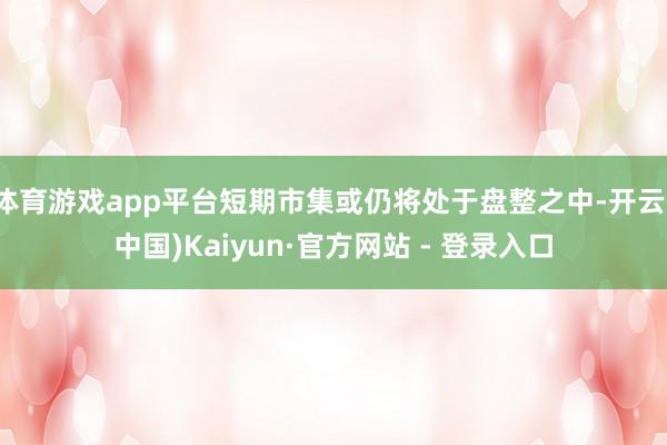 体育游戏app平台短期市集或仍将处于盘整之中-开云(中国)Kaiyun·官方网站 - 登录入口
