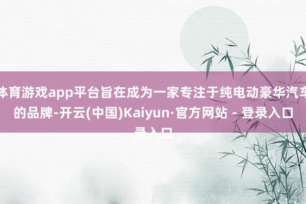 体育游戏app平台旨在成为一家专注于纯电动豪华汽车的品牌-开云(中国)Kaiyun·官方网站 - 登录入口