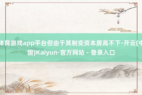 体育游戏app平台但由于其制变资本居高不下-开云(中国)Kaiyun·官方网站 - 登录入口