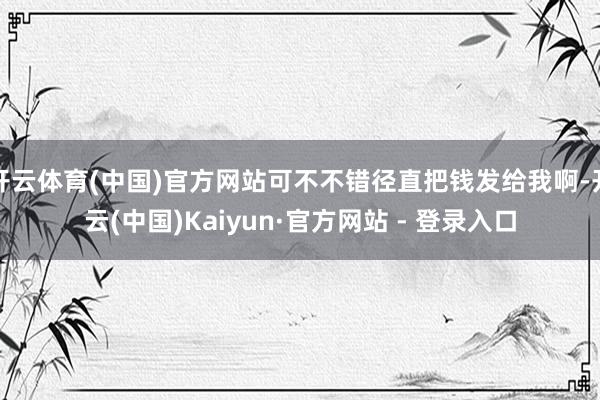 开云体育(中国)官方网站可不不错径直把钱发给我啊-开云(中国)Kaiyun·官方网站 - 登录入口