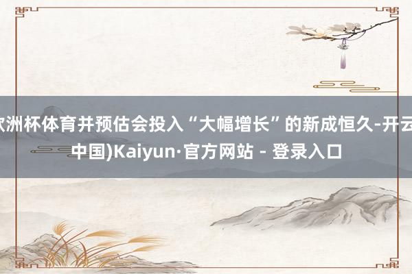 欧洲杯体育并预估会投入“大幅增长”的新成恒久-开云(中国)Kaiyun·官方网站 - 登录入口