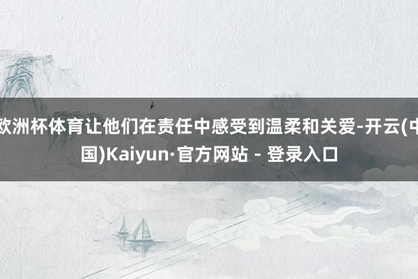 欧洲杯体育让他们在责任中感受到温柔和关爱-开云(中国)Kaiyun·官方网站 - 登录入口