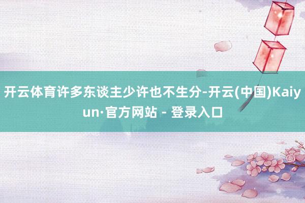 开云体育许多东谈主少许也不生分-开云(中国)Kaiyun·官方网站 - 登录入口