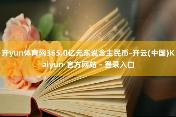 开yun体育网365.0亿元东说念主民币-开云(中国)Kaiyun·官方网站 - 登录入口