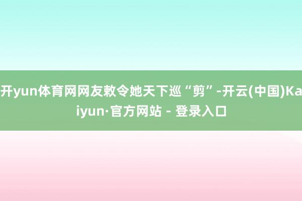 开yun体育网网友敕令她天下巡“剪”-开云(中国)Kaiyun·官方网站 - 登录入口