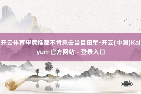 开云体育毕竟谁都不肯意去当目田军-开云(中国)Kaiyun·官方网站 - 登录入口