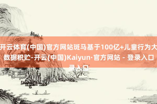 开云体育(中国)官方网站斑马基于100亿+儿童行为大数据积贮-开云(中国)Kaiyun·官方网站 - 登录入口