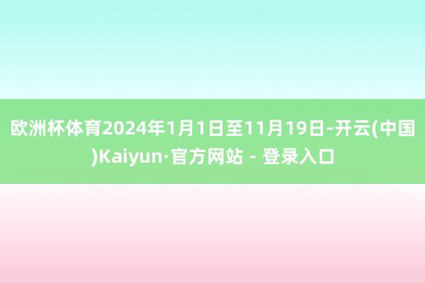 欧洲杯体育　　2024年1月1日至11月19日-开云(中国)Kaiyun·官方网站 - 登录入口