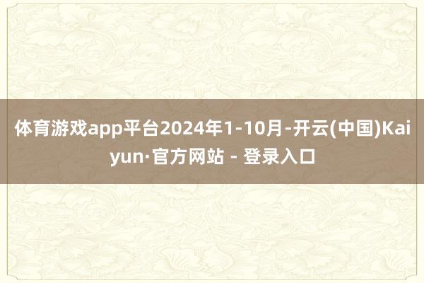 体育游戏app平台2024年1-10月-开云(中国)Kaiyun·官方网站 - 登录入口