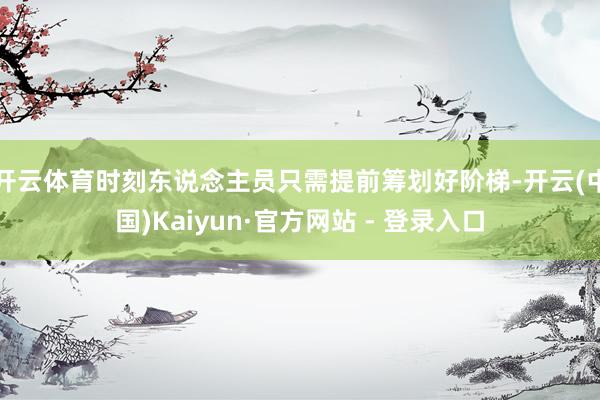 开云体育时刻东说念主员只需提前筹划好阶梯-开云(中国)Kaiyun·官方网站 - 登录入口
