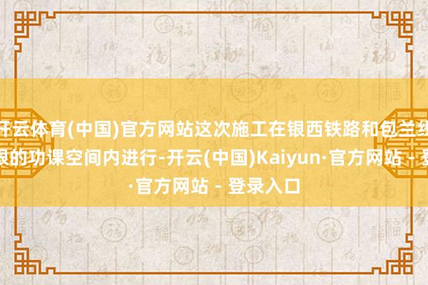开云体育(中国)官方网站这次施工在银西铁路和包兰线之间有限的功课空间内进行-开云(中国)Kaiyun·官方网站 - 登录入口