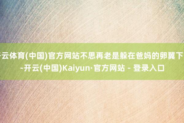 开云体育(中国)官方网站不思再老是躲在爸妈的卵翼下了-开云(中国)Kaiyun·官方网站 - 登录入口