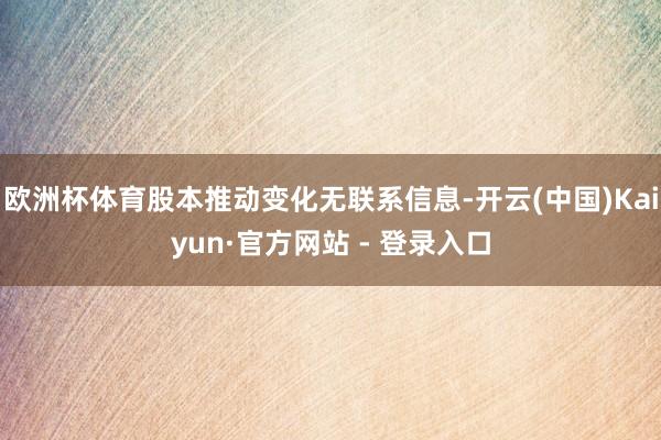 欧洲杯体育股本推动变化无联系信息-开云(中国)Kaiyun·官方网站 - 登录入口