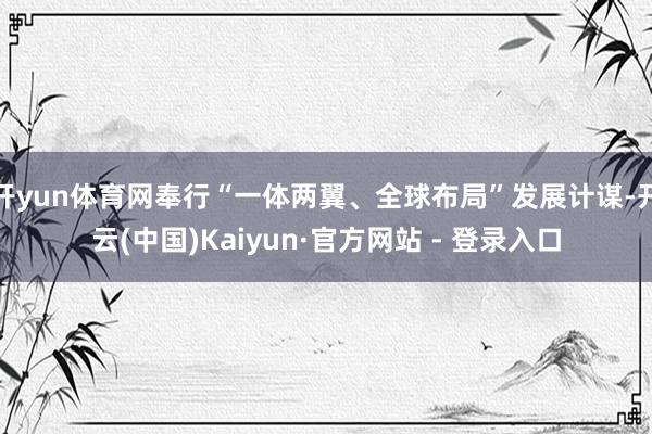 开yun体育网奉行“一体两翼、全球布局”发展计谋-开云(中国)Kaiyun·官方网站 - 登录入口