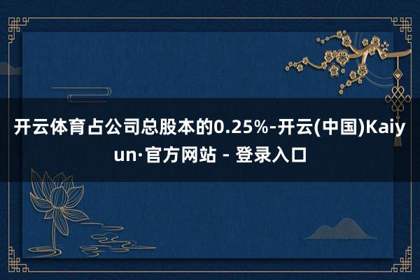 开云体育占公司总股本的0.25%-开云(中国)Kaiyun·官方网站 - 登录入口