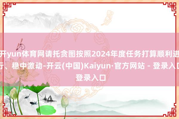 开yun体育网请托贪图按照2024年度任务打算顺利进行、稳中激动-开云(中国)Kaiyun·官方网站 - 登录入口