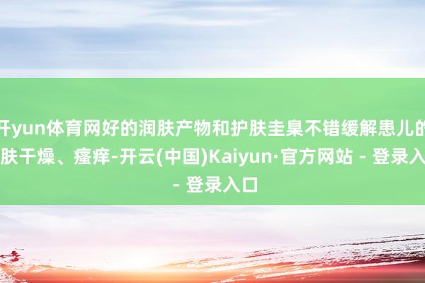 开yun体育网好的润肤产物和护肤圭臬不错缓解患儿的皮肤干燥、瘙痒-开云(中国)Kaiyun·官方网站 - 登录入口