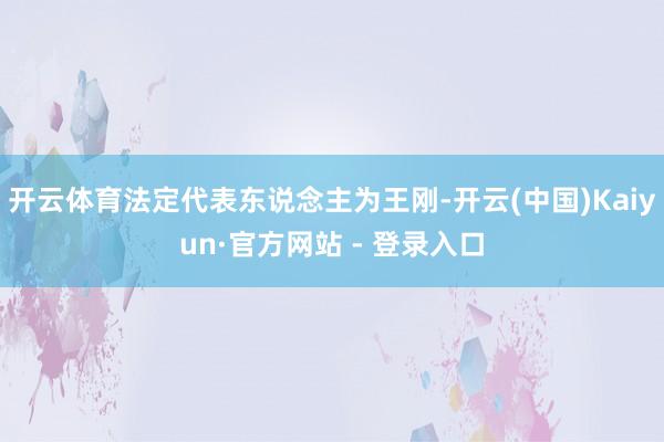 开云体育法定代表东说念主为王刚-开云(中国)Kaiyun·官方网站 - 登录入口