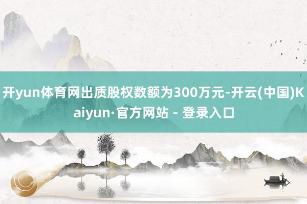 开yun体育网出质股权数额为300万元-开云(中国)Kaiyun·官方网站 - 登录入口
