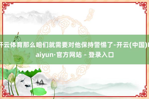开云体育那么咱们就需要对他保持警惕了-开云(中国)Kaiyun·官方网站 - 登录入口