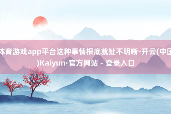 体育游戏app平台这种事情根底就扯不明晰-开云(中国)Kaiyun·官方网站 - 登录入口