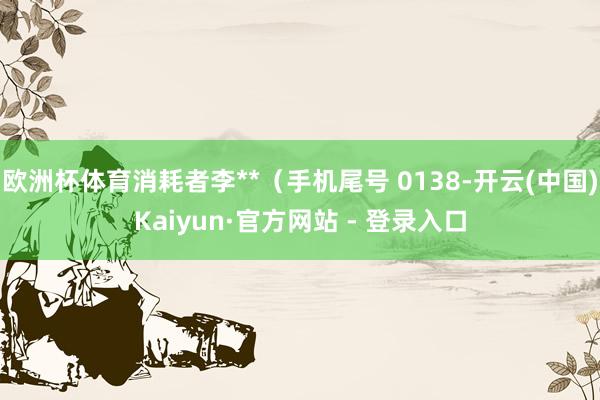 欧洲杯体育消耗者李**（手机尾号 0138-开云(中国)Kaiyun·官方网站 - 登录入口