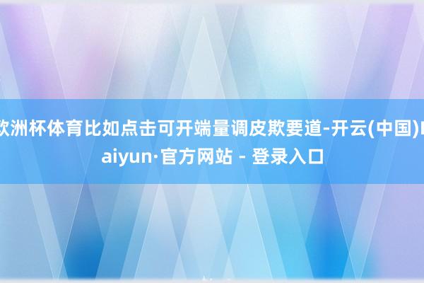 欧洲杯体育比如点击可开端量调皮欺要道-开云(中国)Kaiyun·官方网站 - 登录入口