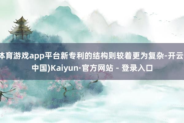 体育游戏app平台新专利的结构则较着更为复杂-开云(中国)Kaiyun·官方网站 - 登录入口