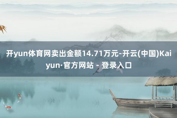 开yun体育网卖出金额14.71万元-开云(中国)Kaiyun·官方网站 - 登录入口
