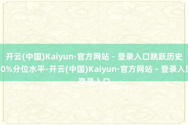 开云(中国)Kaiyun·官方网站 - 登录入口跳跃历史70%分位水平-开云(中国)Kaiyun·官方网站 - 登录入口