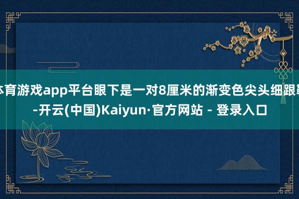 体育游戏app平台眼下是一对8厘米的渐变色尖头细跟鞋-开云(中国)Kaiyun·官方网站 - 登录入口