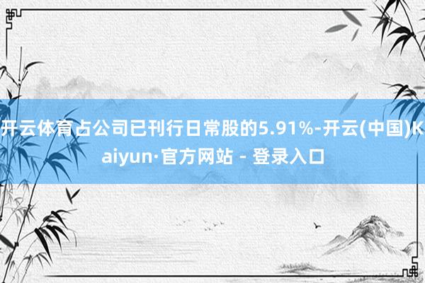 开云体育占公司已刊行日常股的5.91%-开云(中国)Kaiyun·官方网站 - 登录入口