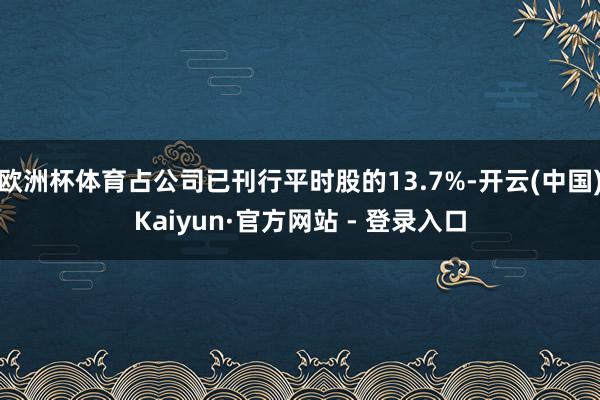 欧洲杯体育占公司已刊行平时股的13.7%-开云(中国)Kaiyun·官方网站 - 登录入口