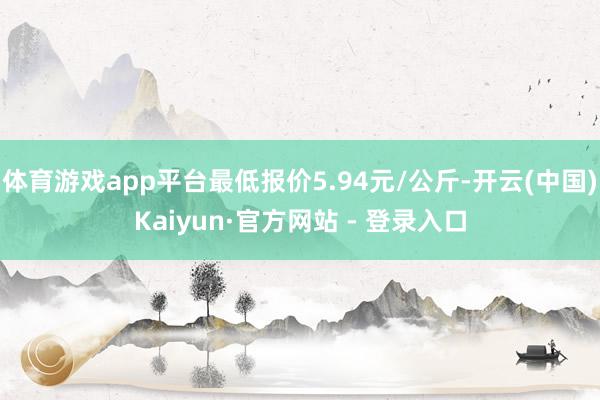 体育游戏app平台最低报价5.94元/公斤-开云(中国)Kaiyun·官方网站 - 登录入口