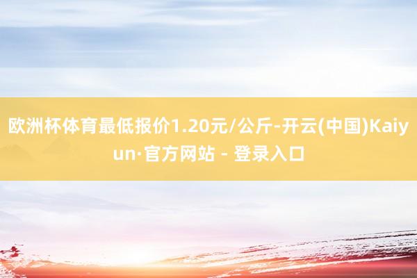 欧洲杯体育最低报价1.20元/公斤-开云(中国)Kaiyun·官方网站 - 登录入口