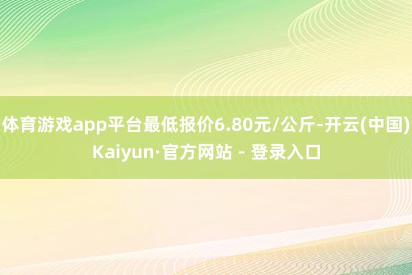 体育游戏app平台最低报价6.80元/公斤-开云(中国)Kaiyun·官方网站 - 登录入口