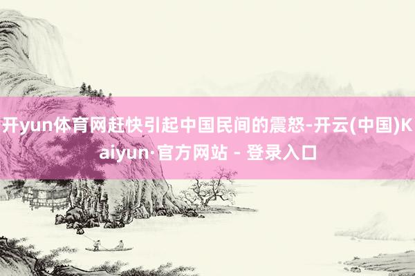 开yun体育网赶快引起中国民间的震怒-开云(中国)Kaiyun·官方网站 - 登录入口