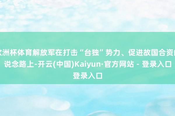 欧洲杯体育解放军在打击“台独”势力、促进故国合资的说念路上-开云(中国)Kaiyun·官方网站 - 登录入口