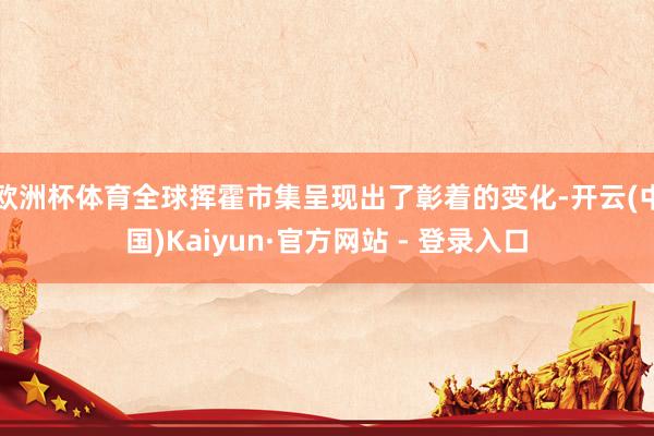 欧洲杯体育全球挥霍市集呈现出了彰着的变化-开云(中国)Kaiyun·官方网站 - 登录入口
