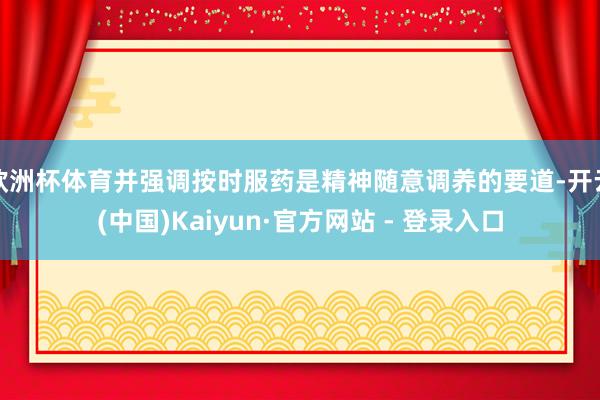 欧洲杯体育并强调按时服药是精神随意调养的要道-开云(中国)Kaiyun·官方网站 - 登录入口