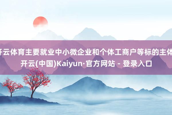 开云体育主要就业中小微企业和个体工商户等标的主体-开云(中国)Kaiyun·官方网站 - 登录入口