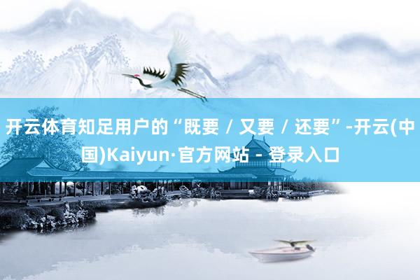 开云体育知足用户的“既要 / 又要 / 还要”-开云(中国)Kaiyun·官方网站 - 登录入口