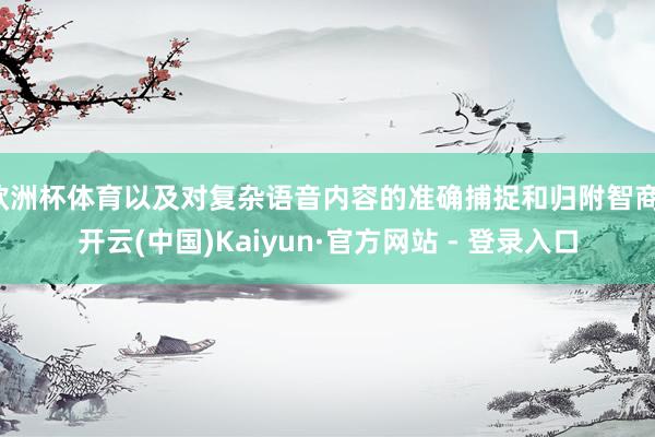 欧洲杯体育以及对复杂语音内容的准确捕捉和归附智商-开云(中国)Kaiyun·官方网站 - 登录入口
