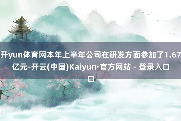 开yun体育网本年上半年公司在研发方面参加了1.67亿元-开云(中国)Kaiyun·官方网站 - 登录入口