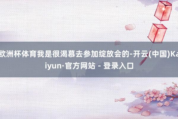 欧洲杯体育我是很渴慕去参加绽放会的-开云(中国)Kaiyun·官方网站 - 登录入口