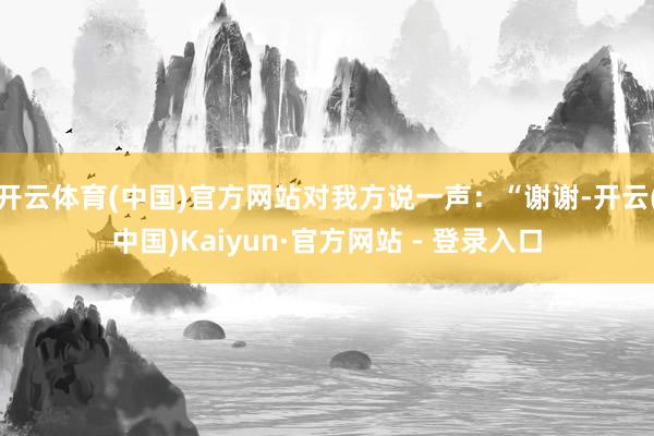开云体育(中国)官方网站对我方说一声：“谢谢-开云(中国)Kaiyun·官方网站 - 登录入口
