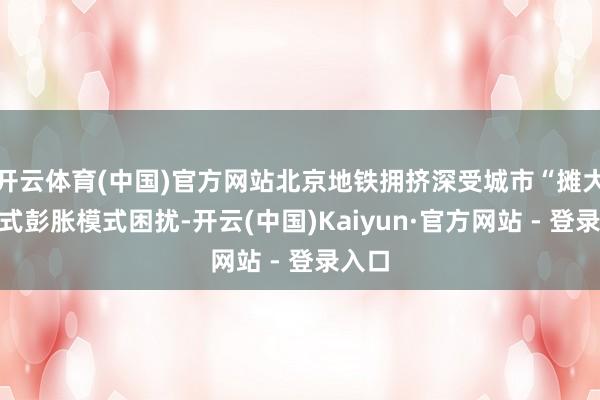 开云体育(中国)官方网站北京地铁拥挤深受城市“摊大饼”式彭胀模式困扰-开云(中国)Kaiyun·官方网站 - 登录入口