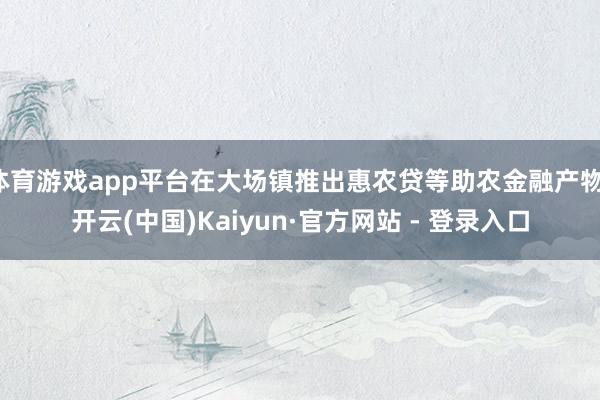 体育游戏app平台在大场镇推出惠农贷等助农金融产物-开云(中国)Kaiyun·官方网站 - 登录入口