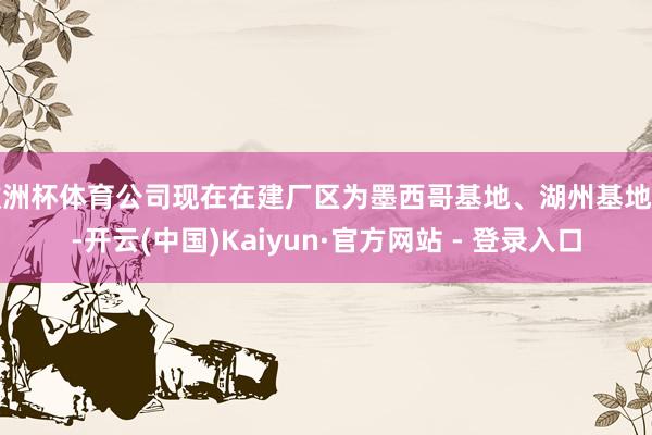 欧洲杯体育公司现在在建厂区为墨西哥基地、湖州基地等-开云(中国)Kaiyun·官方网站 - 登录入口