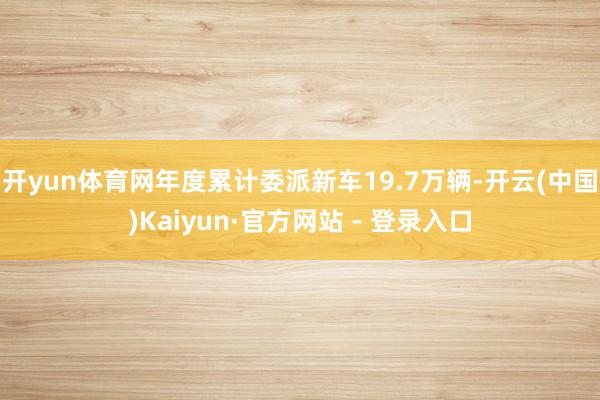 开yun体育网年度累计委派新车19.7万辆-开云(中国)Kaiyun·官方网站 - 登录入口